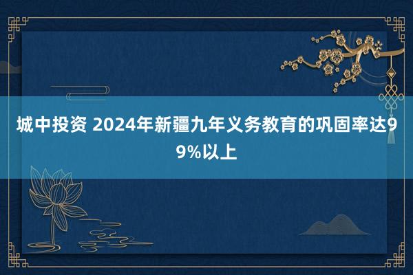 城中投资 2024年新疆九年义务教育的巩固率达99%以上