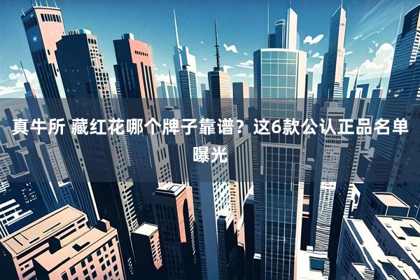 真牛所 藏红花哪个牌子靠谱？这6款公认正品名单曝光