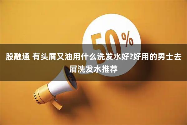 股融通 有头屑又油用什么洗发水好?好用的男士去屑洗发水推荐