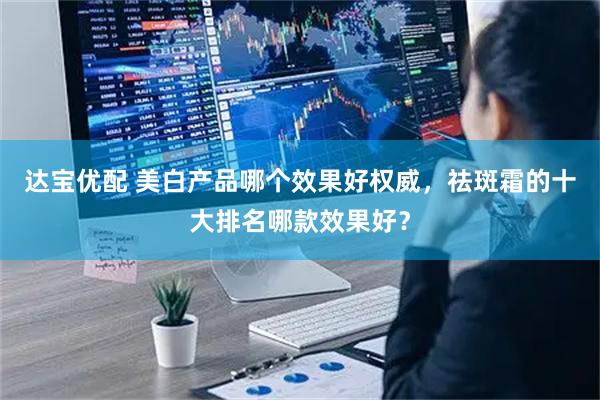 达宝优配 美白产品哪个效果好权威，祛斑霜的十大排名哪款效果好？