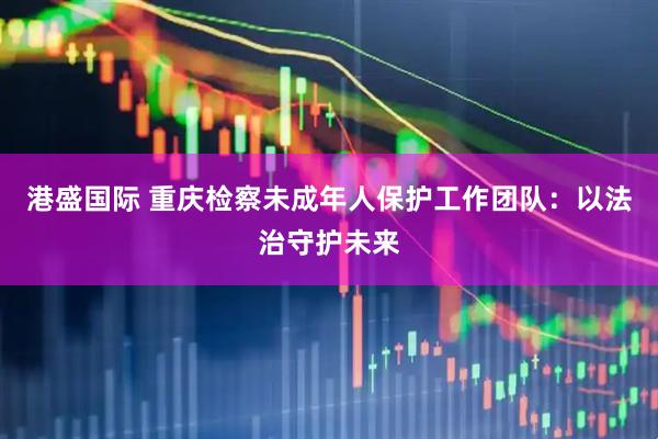 港盛国际 重庆检察未成年人保护工作团队：以法治守护未来
