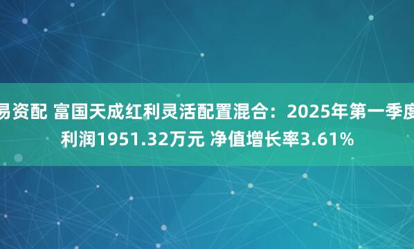 易资配 富国天成红利灵活配置混合：2025年第一季度利润1951.32万元 净值增长率3.61%