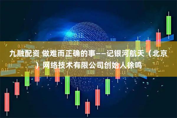 九融配资 做难而正确的事——记银河航天（北京）网络技术有限公司创始人徐鸣