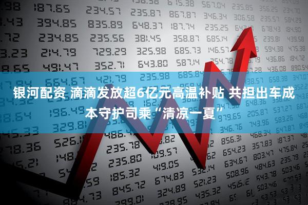 银河配资 滴滴发放超6亿元高温补贴 共担出车成本守护司乘“清凉一夏”