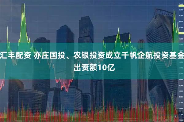 汇丰配资 亦庄国投、农银投资成立千帆企航投资基金  出资额10亿