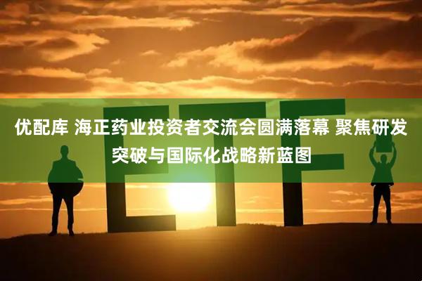 优配库 海正药业投资者交流会圆满落幕 聚焦研发突破与国际化战略新蓝图