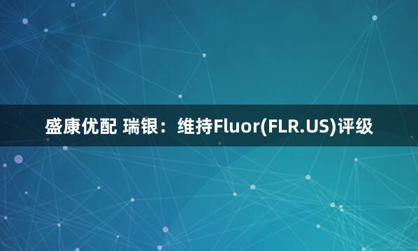 盛康优配 瑞银：维持Fluor(FLR.US)评级