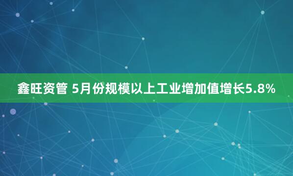 鑫旺资管 5月份规模以上工业增加值增长5.8%