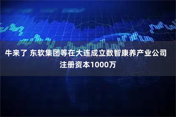 牛来了 东软集团等在大连成立数智康养产业公司  注册资本1000万