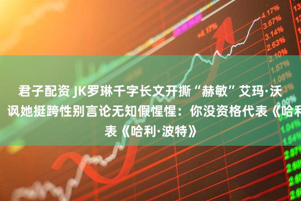 君子配资 JK罗琳千字长文开撕“赫敏”艾玛·沃森示好！讽她挺跨性别言论无知假惺惺：你没资格代表《哈利·波特》