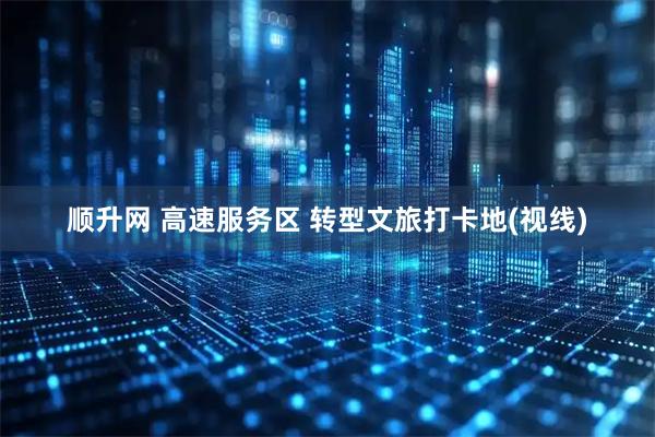 顺升网 高速服务区 转型文旅打卡地(视线)