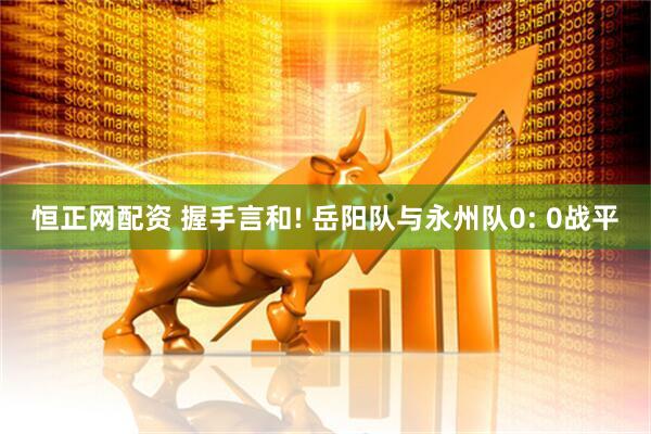恒正网配资 握手言和! 岳阳队与永州队0: 0战平