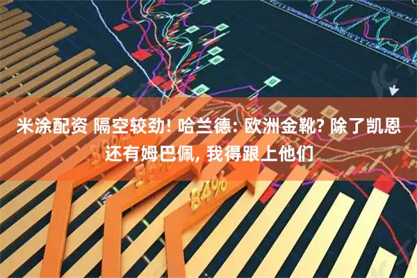 米涂配资 隔空较劲! 哈兰德: 欧洲金靴? 除了凯恩还有姆巴佩, 我得跟上他们