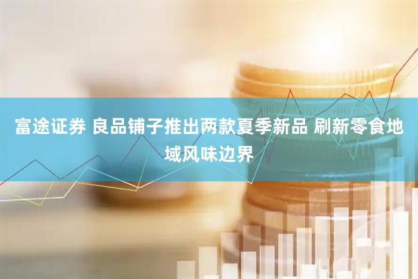 富途证券 良品铺子推出两款夏季新品 刷新零食地域风味边界