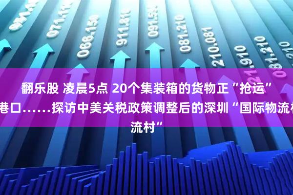 翻乐股 凌晨5点 20个集装箱的货物正“抢运”进港口……探访中美关税政策调整后的深圳“国际物流村”