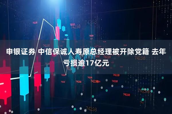 申银证券 中信保诚人寿原总经理被开除党籍 去年亏损逾17亿元