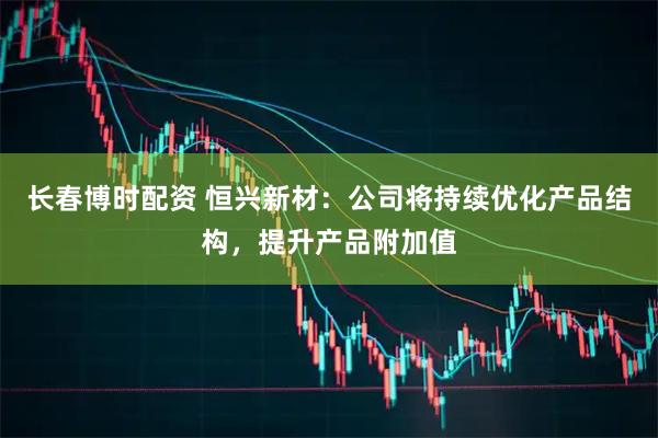 长春博时配资 恒兴新材:公司将持续优化产品结构,提升产品附加值