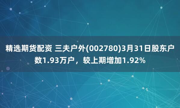 精选期货配资 三夫户外(002780)3月31日股东户数1.93万户，较上期增加1.92%