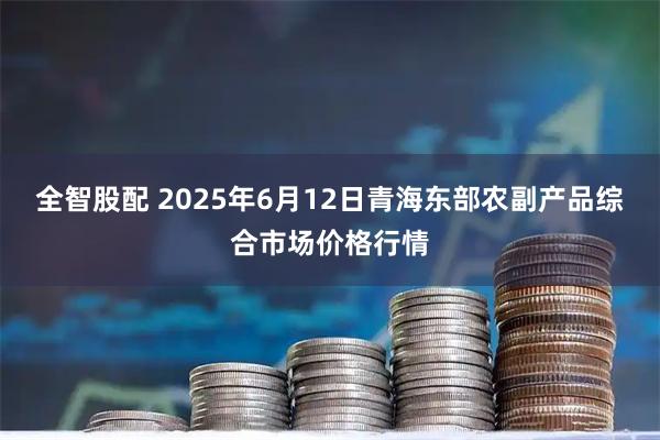 全智股配 2025年6月12日青海东部农副产品综合市场价格行情