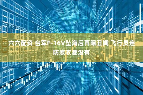 六六配资 台军F-16V坠海后再曝丑闻 飞行员连防寒衣都没有
