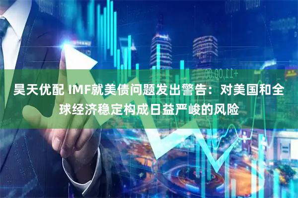 昊天优配 IMF就美债问题发出警告：对美国和全球经济稳定构成日益严峻的风险