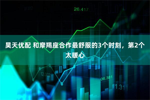昊天优配 和摩羯座合作最舒服的3个时刻,第2个太暖心