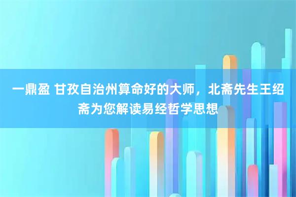 一鼎盈 甘孜自治州算命好的大师,北斋先生王绍斋为您解读易经哲学思想