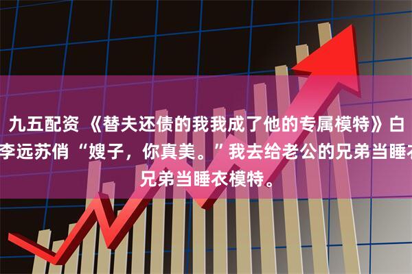 九五配资 《替夫还债的我我成了他的专属模特》白露王东李远苏俏 “嫂子，你真美。”我去给老公的兄弟当睡衣模特。