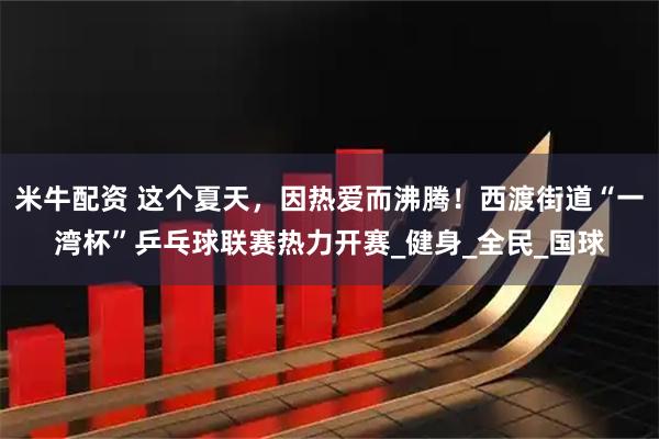 米牛配资 这个夏天，因热爱而沸腾！西渡街道“一湾杯”乒乓球联赛热力开赛_健身_全民_国球