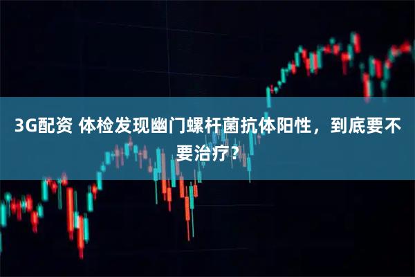 3G配资 体检发现幽门螺杆菌抗体阳性，到底要不要治疗？