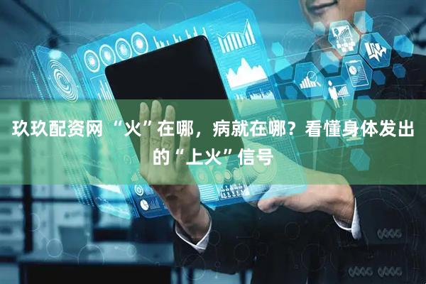 玖玖配资网 “火”在哪，病就在哪？看懂身体发出的“上火”信号